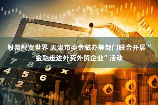 股票配资世界 天津市委金融办等部门联合开展“金融走进外资外贸企业”活动