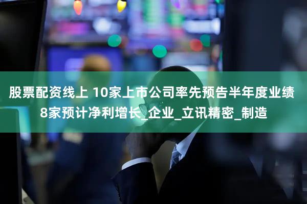 股票配资线上 10家上市公司率先预告半年度业绩 8家预计净利增长_企业_立讯精密_制造