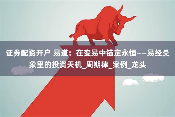 证券配资开户 易道：在变易中锚定永恒——易经爻象里的投资天机_周期律_案例_龙头