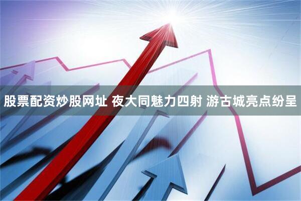股票配资炒股网址 夜大同魅力四射 游古城亮点纷呈