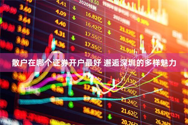 散户在哪个证券开户最好 邂逅深圳的多样魅力