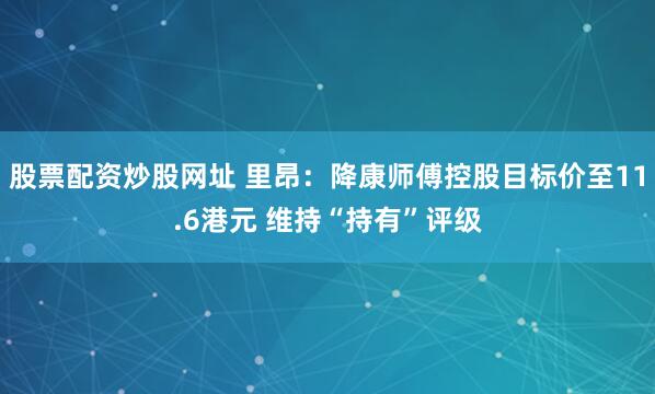 股票配资炒股网址 里昂：降康师傅控股目标价至11.6港元 维持“持有”评级