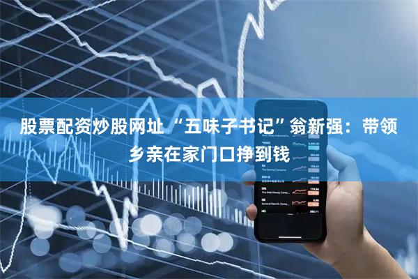 股票配资炒股网址 “五味子书记”翁新强：带领乡亲在家门口挣到钱