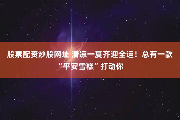 股票配资炒股网址 清凉一夏齐迎全运！总有一款“平安雪糕”打动你