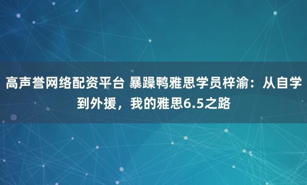 高声誉网络配资平台 暴躁鸭雅思学员梓渝：从自学到外援，我的雅思6.5之路